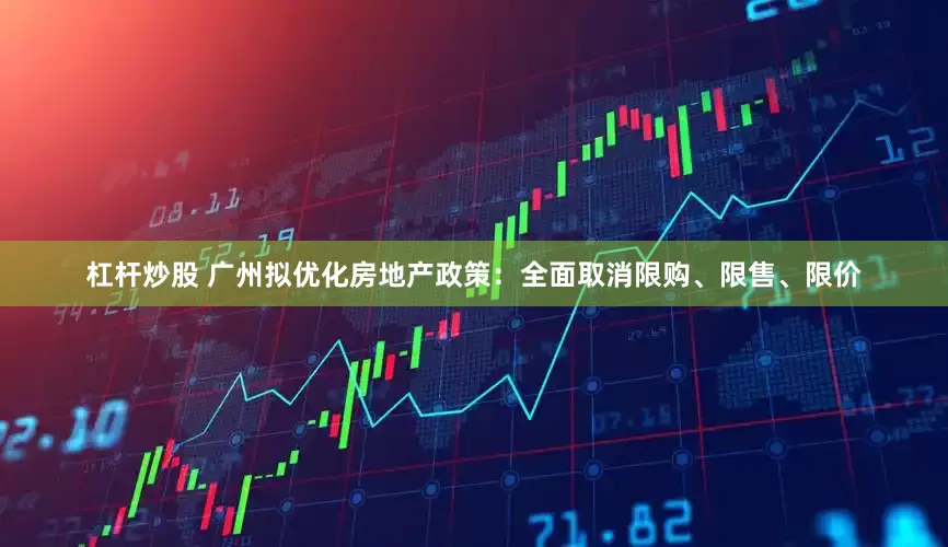 杠杆炒股 广州拟优化房地产政策：全面取消限购、限售、限价