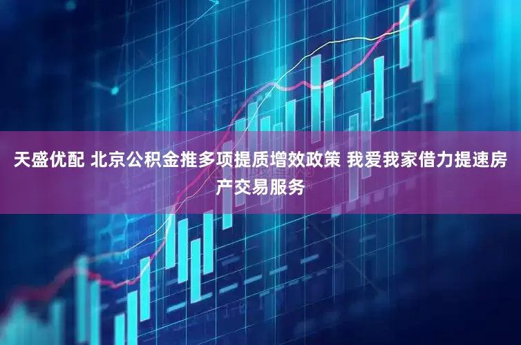 天盛优配 北京公积金推多项提质增效政策 我爱我家借力提速房产交易服务