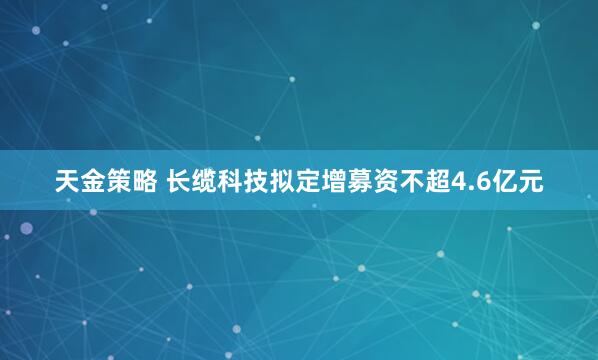 天金策略 长缆科技拟定增募资不超4.6亿元