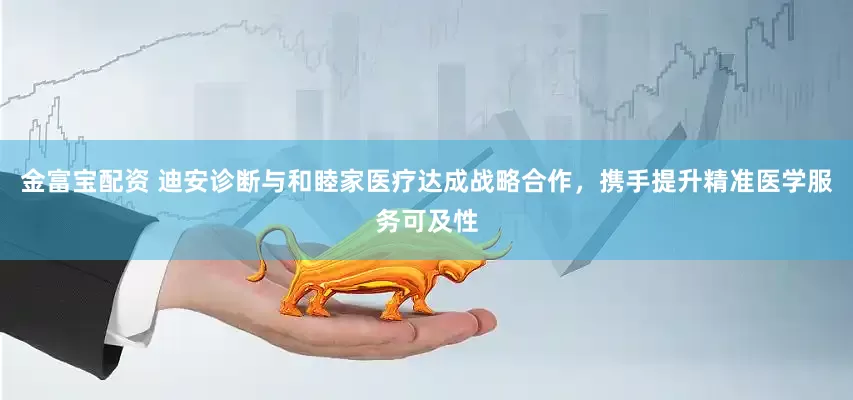 金富宝配资 迪安诊断与和睦家医疗达成战略合作，携手提升精准医学服务可及性