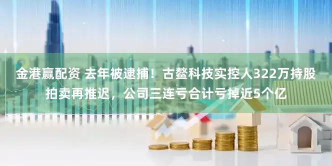 金港赢配资 去年被逮捕！古鳌科技实控人322万持股拍卖再推迟，公司三连亏合计亏掉近5个亿