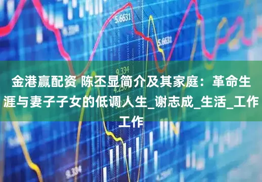 金港赢配资 陈丕显简介及其家庭：革命生涯与妻子子女的低调人生_谢志成_生活_工作