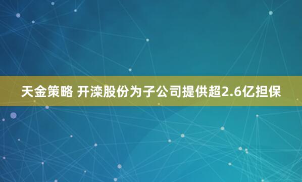 天金策略 开滦股份为子公司提供超2.6亿担保