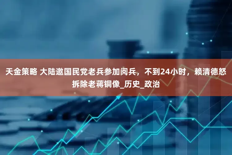 天金策略 大陆邀国民党老兵参加阅兵，不到24小时，赖清德怒拆除老蒋铜像_历史_政治