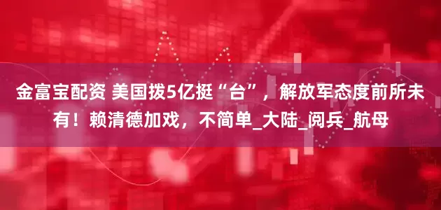 金富宝配资 美国拨5亿挺“台”，解放军态度前所未有！赖清德加戏，不简单_大陆_阅兵_航母