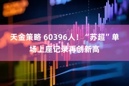 天金策略 60396人！“苏超”单场上座记录再创新高