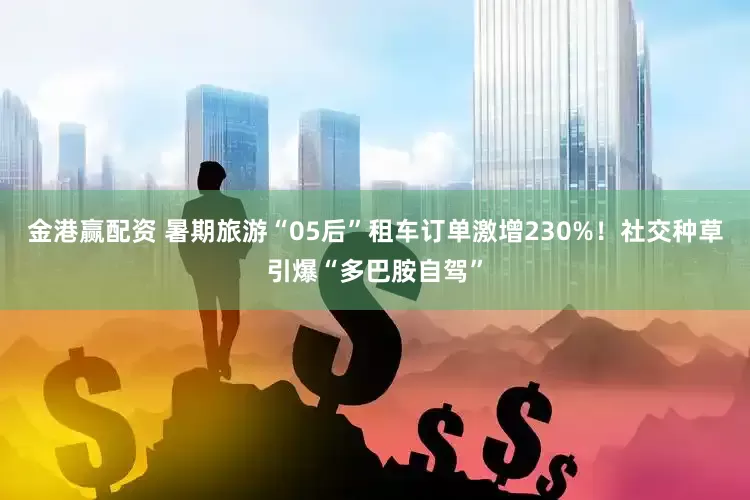 金港赢配资 暑期旅游“05后”租车订单激增230%！社交种草引爆“多巴胺自驾”