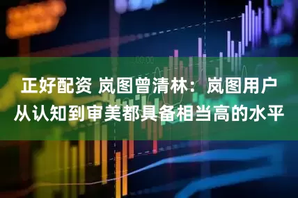 正好配资 岚图曾清林：岚图用户从认知到审美都具备相当高的水平