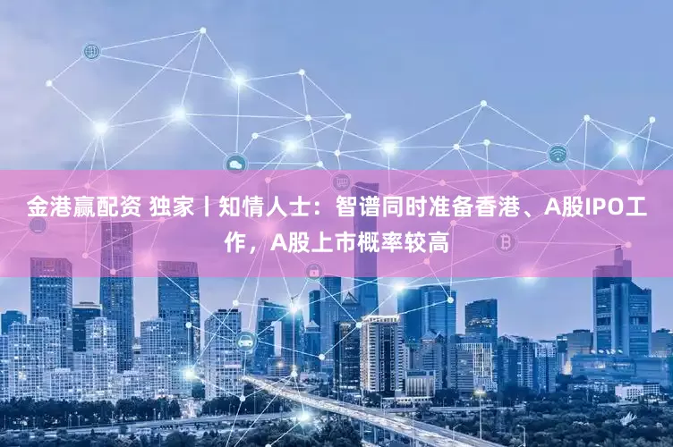 金港赢配资 独家丨知情人士：智谱同时准备香港、A股IPO工作，A股上市概率较高