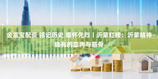 金富宝配资 铭记历史 缅怀先烈丨沂蒙红嫂：沂蒙精神独有的血肉与筋骨