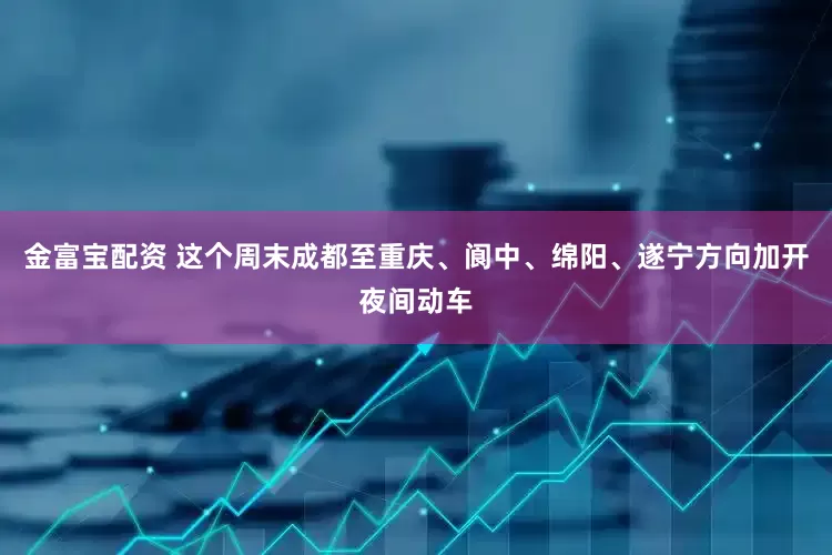 金富宝配资 这个周末成都至重庆、阆中、绵阳、遂宁方向加开夜间动车