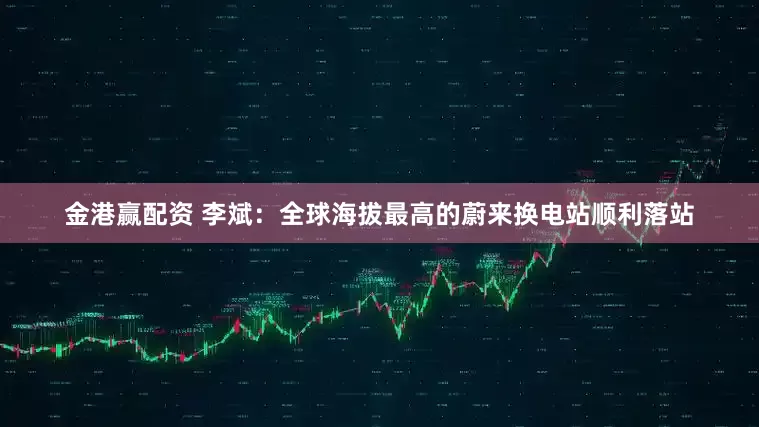 金港赢配资 李斌：全球海拔最高的蔚来换电站顺利落站