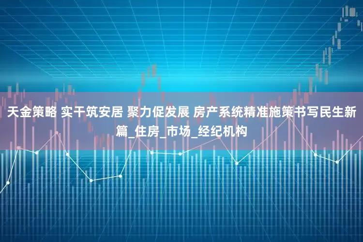 天金策略 实干筑安居 聚力促发展 房产系统精准施策书写民生新篇_住房_市场_经纪机构