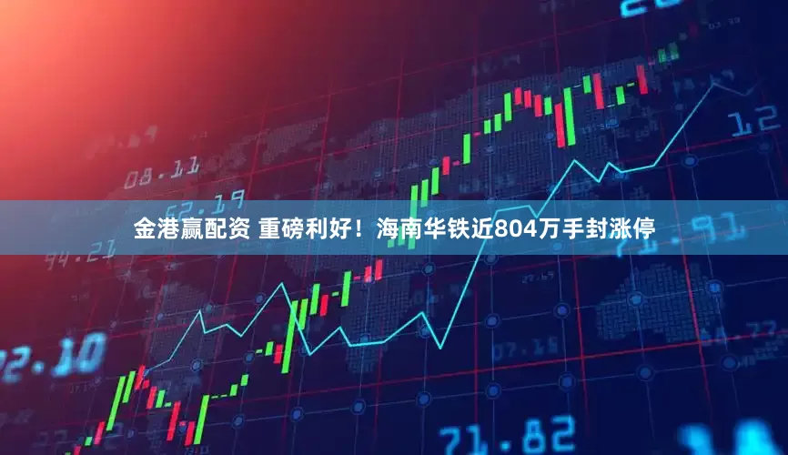 金港赢配资 重磅利好！海南华铁近804万手封涨停