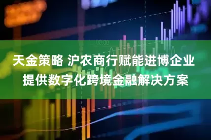 天金策略 沪农商行赋能进博企业 提供数字化跨境金融解决方案