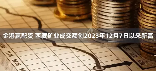 金港赢配资 西藏矿业成交额创2023年12月7日以来新高